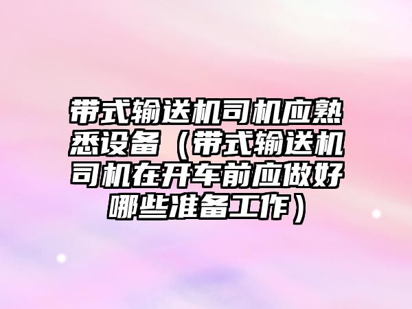 帶式輸送機司機應(yīng)熟悉設(shè)備（帶式輸送機司機在開車前應(yīng)做好哪些準備工作）