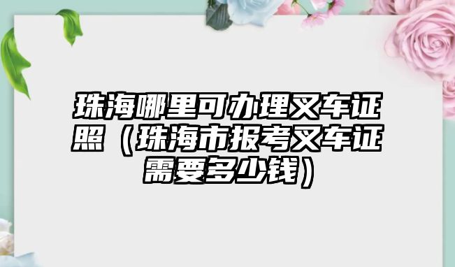 珠海哪里可辦理叉車證照（珠海市報考叉車證需要多少錢）