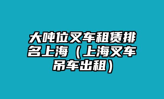 大噸位叉車租賃排名上海（上海叉車吊車出租）