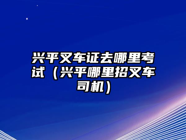 興平叉車證去哪里考試（興平哪里招叉車司機(jī)）