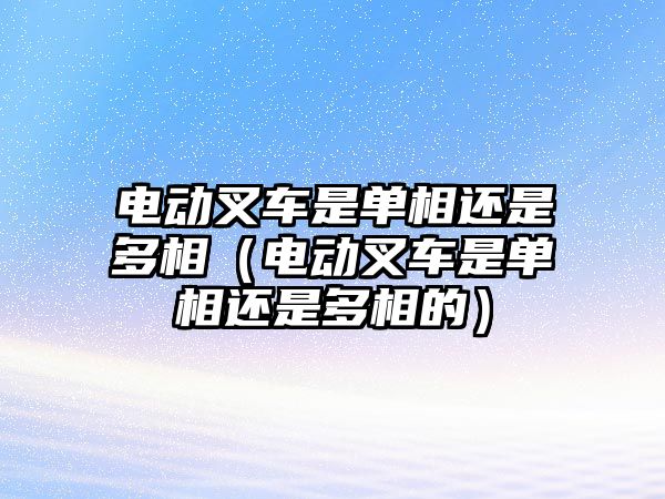 電動(dòng)叉車是單相還是多相（電動(dòng)叉車是單相還是多相的）