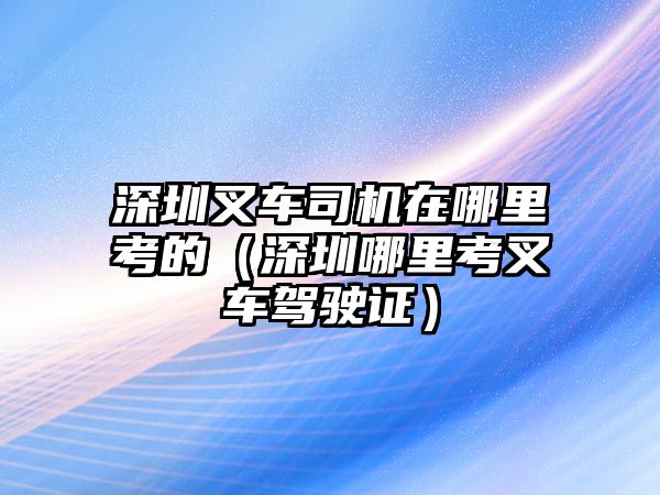 深圳叉車司機在哪里考的（深圳哪里考叉車駕駛證）