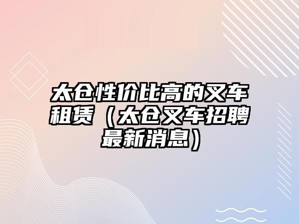 太倉性價比高的叉車租賃（太倉叉車招聘最新消息）