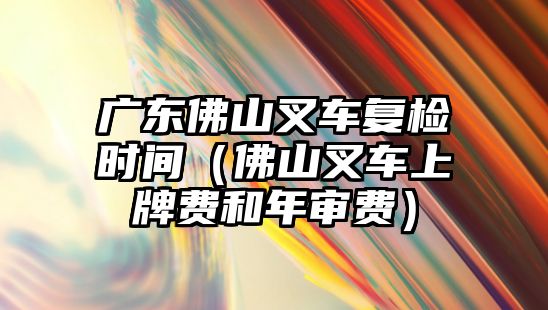 廣東佛山叉車復(fù)檢時(shí)間（佛山叉車上牌費(fèi)和年審費(fèi)）