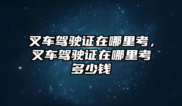 叉車駕駛證在哪里考，叉車駕駛證在哪里考多少錢