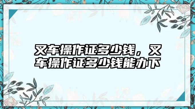 叉車操作證多少錢，叉車操作證多少錢能辦下