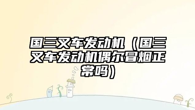 國(guó)三叉車發(fā)動(dòng)機(jī)（國(guó)三叉車發(fā)動(dòng)機(jī)偶爾冒煙正常嗎）