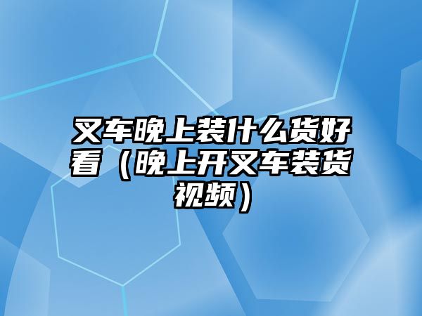 叉車(chē)晚上裝什么貨好看（晚上開(kāi)叉車(chē)裝貨視頻）