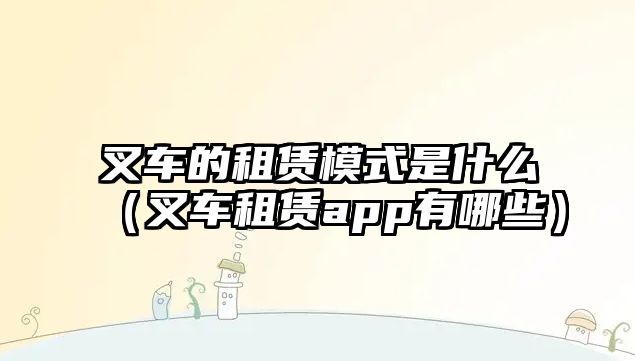 叉車的租賃模式是什么（叉車租賃app有哪些）