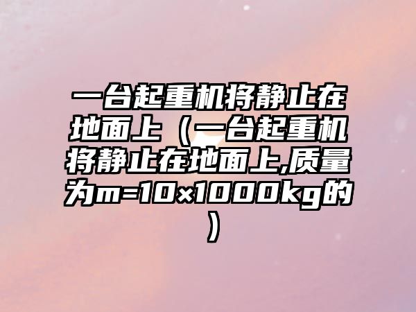 一臺起重機(jī)將靜止在地面上（一臺起重機(jī)將靜止在地面上,質(zhì)量為m=10×1000kg的）