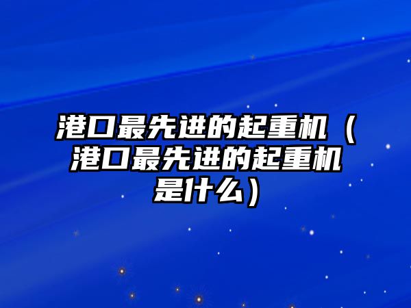 港口最先進(jìn)的起重機(jī)（港口最先進(jìn)的起重機(jī)是什么）