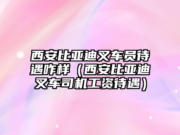 西安比亞迪叉車員待遇咋樣（西安比亞迪叉車司機工資待遇）