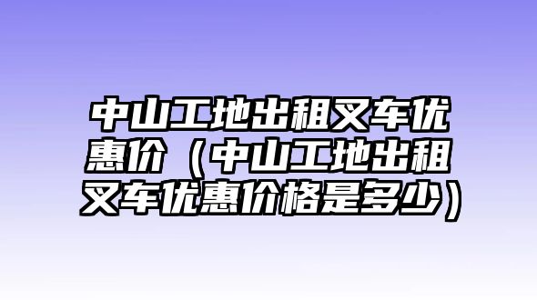 中山工地出租叉車優(yōu)惠價(jià)（中山工地出租叉車優(yōu)惠價(jià)格是多少）