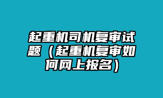 起重機司機復審試題（起重機復審如何網(wǎng)上報名）