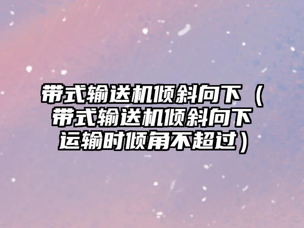 帶式輸送機傾斜向下（帶式輸送機傾斜向下運輸時傾角不超過）