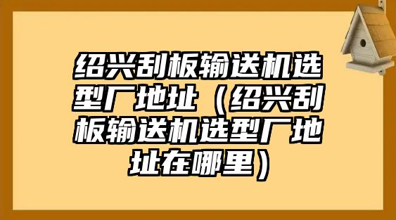 紹興刮板輸送機選型廠地址（紹興刮板輸送機選型廠地址在哪里）