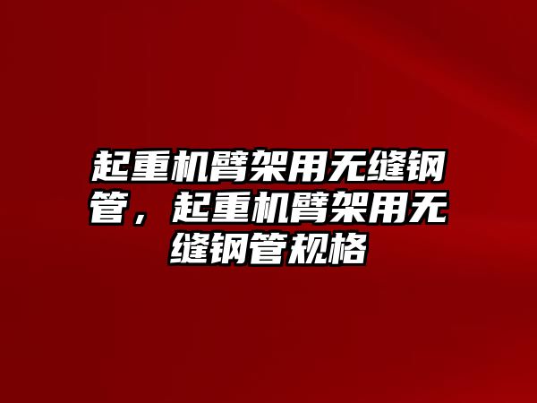 起重機臂架用無縫鋼管，起重機臂架用無縫鋼管規(guī)格