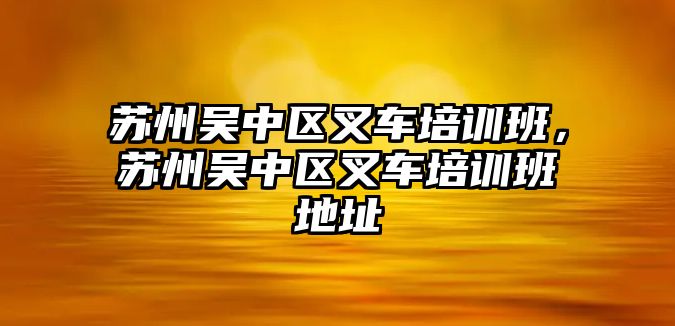 蘇州吳中區(qū)叉車培訓(xùn)班，蘇州吳中區(qū)叉車培訓(xùn)班地址