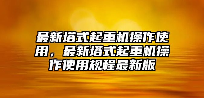 最新塔式起重機(jī)操作使用，最新塔式起重機(jī)操作使用規(guī)程最新版